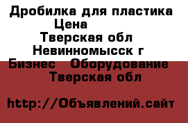 Дробилка для пластика  › Цена ­ 50 000 - Тверская обл., Невинномысск г. Бизнес » Оборудование   . Тверская обл.